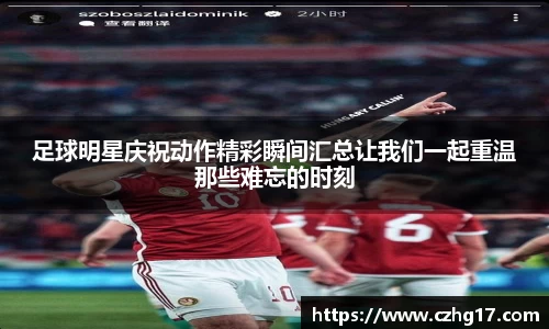 足球明星庆祝动作精彩瞬间汇总让我们一起重温那些难忘的时刻